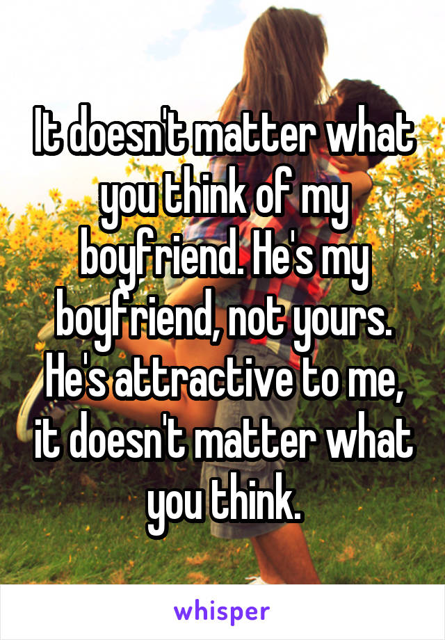 It doesn't matter what you think of my boyfriend. He's my boyfriend, not yours. He's attractive to me, it doesn't matter what you think.