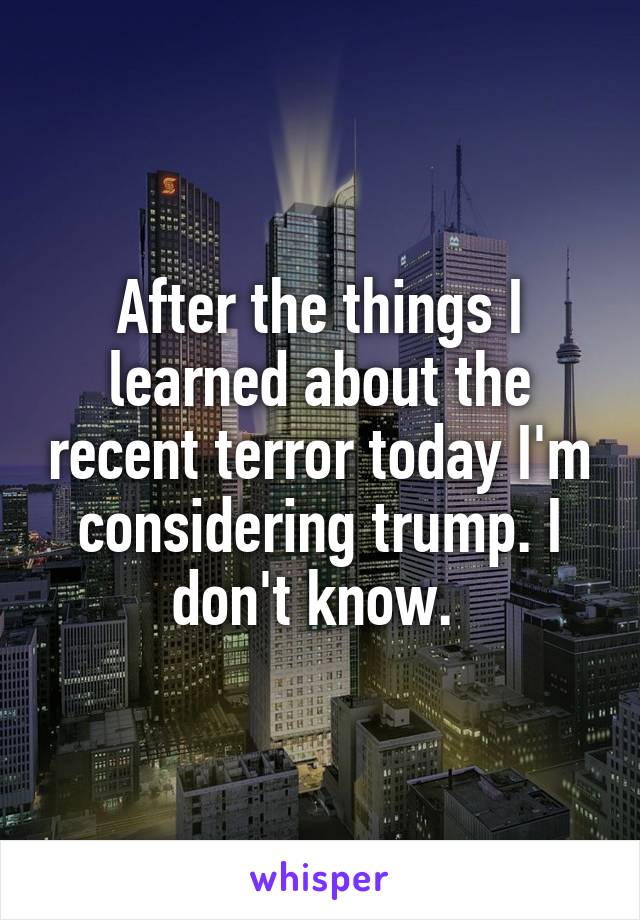 After the things I learned about the recent terror today I'm considering trump. I don't know. 