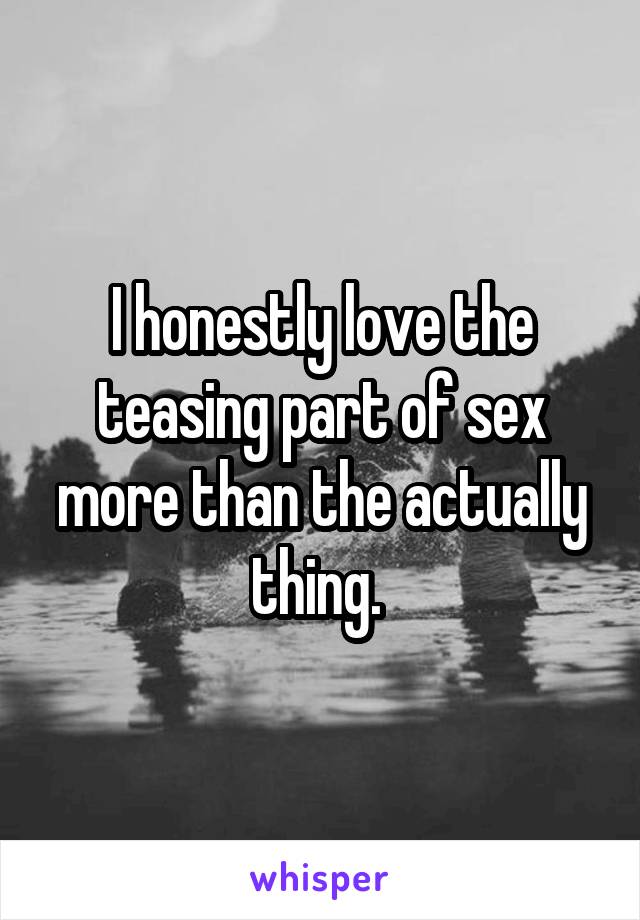 I honestly love the teasing part of sex more than the actually thing. 