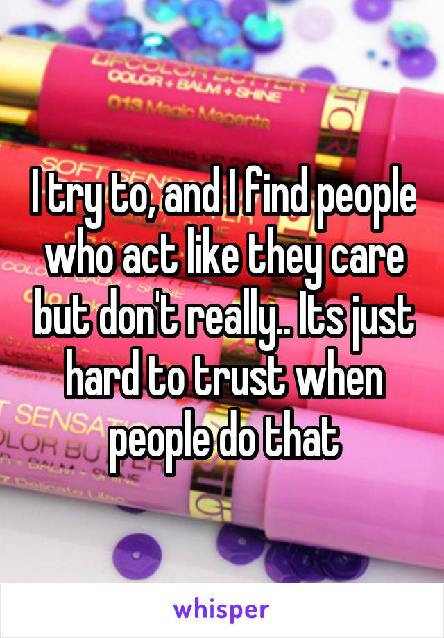 I try to, and I find people who act like they care but don't really.. Its just hard to trust when people do that