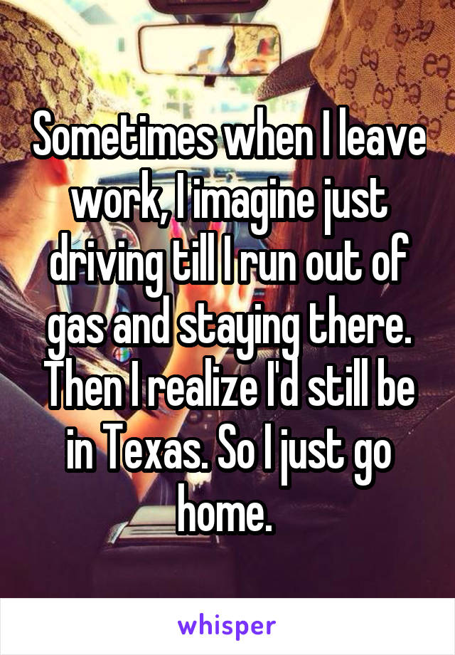 Sometimes when I leave work, I imagine just driving till I run out of gas and staying there. Then I realize I'd still be in Texas. So I just go home. 