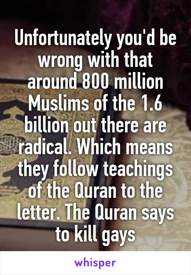 Unfortunately you'd be wrong with that around 800 million Muslims of the 1.6 billion out there are radical. Which means they follow teachings of the Quran to the letter. The Quran says to kill gays