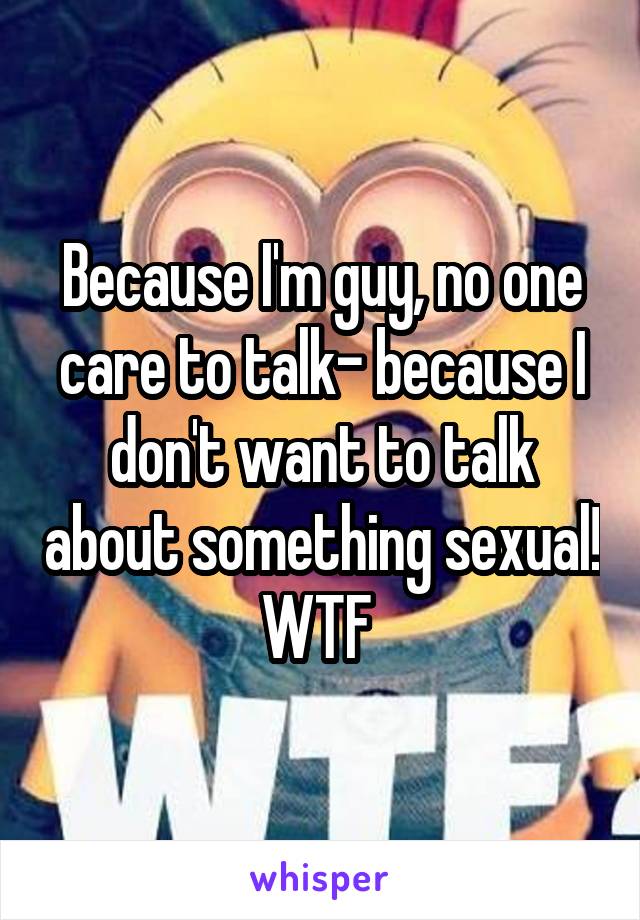 Because I'm guy, no one care to talk- because I don't want to talk about something sexual! WTF 