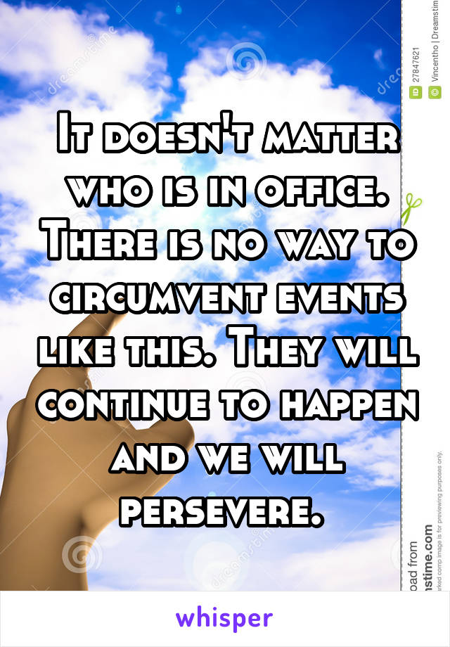 It doesn't matter who is in office. There is no way to circumvent events like this. They will continue to happen and we will persevere. 