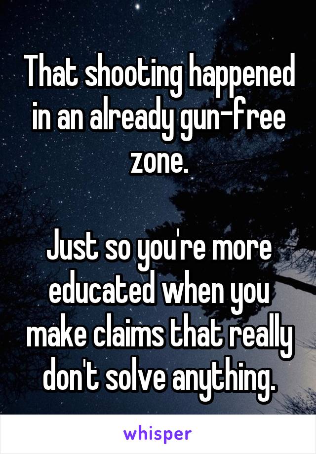 That shooting happened in an already gun-free zone.

Just so you're more educated when you make claims that really don't solve anything.