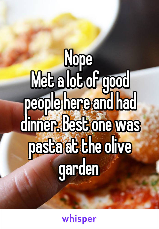 Nope 
Met a lot of good people here and had dinner. Best one was pasta at the olive garden 