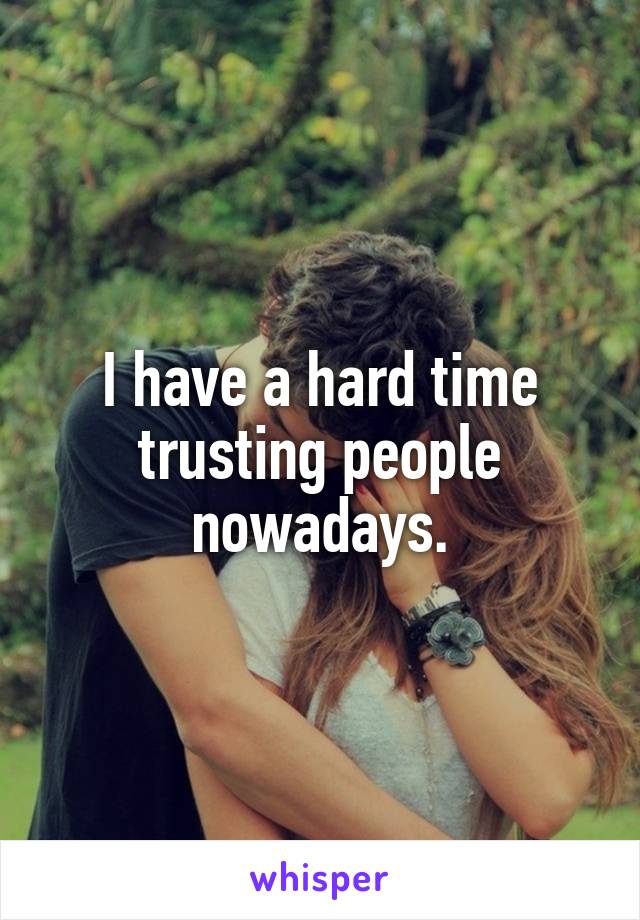 I have a hard time trusting people nowadays.