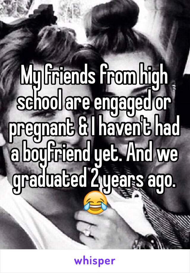 My friends from high school are engaged or pregnant & I haven't had a boyfriend yet. And we graduated 2 years ago. 😂