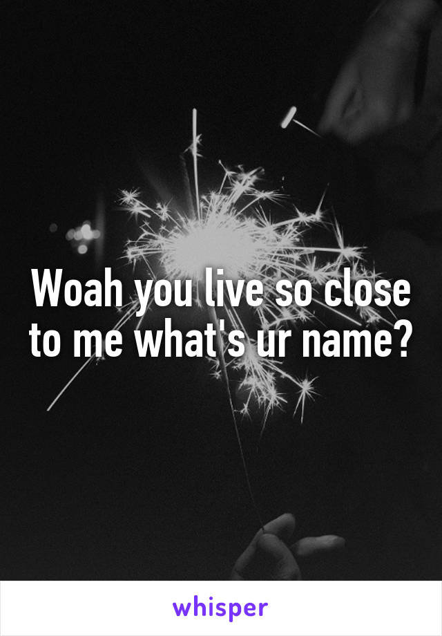 Woah you live so close to me what's ur name?