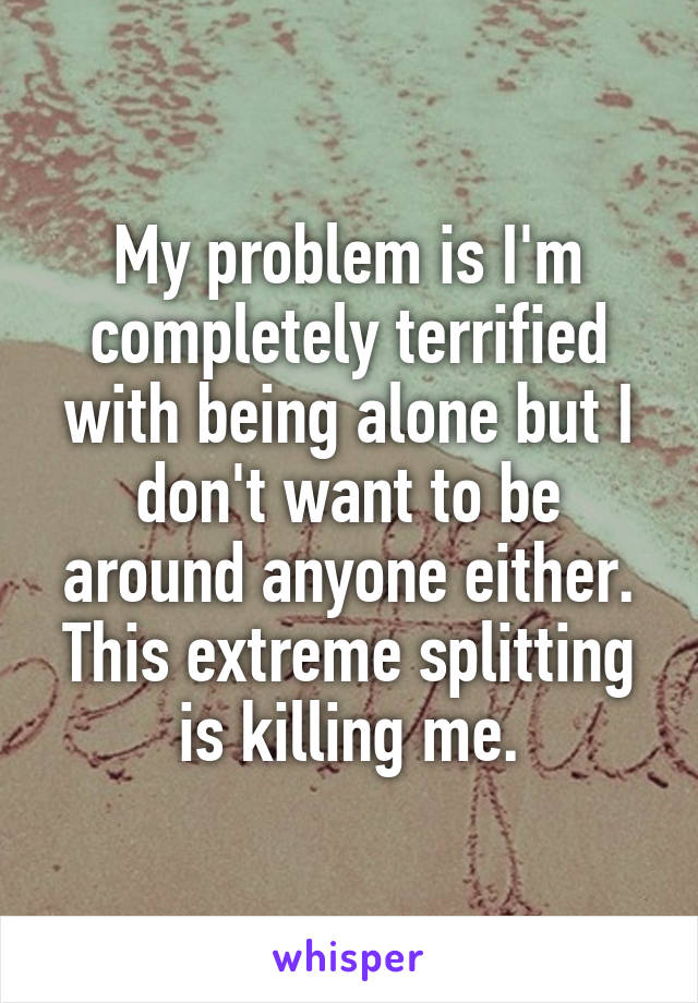 My problem is I'm completely terrified with being alone but I don't want to be around anyone either. This extreme splitting is killing me.