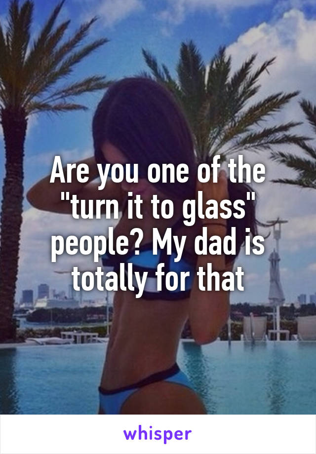 Are you one of the "turn it to glass" people? My dad is totally for that