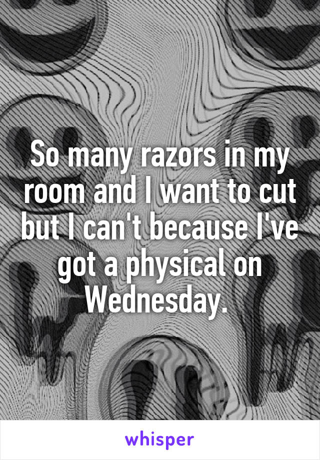 So many razors in my room and I want to cut but I can't because I've got a physical on Wednesday. 