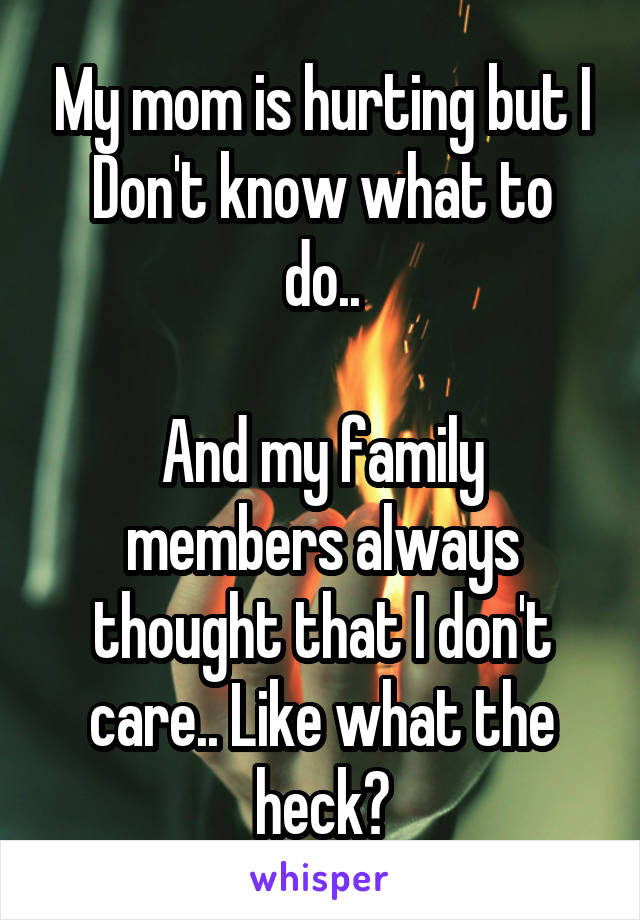 My mom is hurting but I
Don't know what to do..

And my family members always thought that I don't care.. Like what the heck?