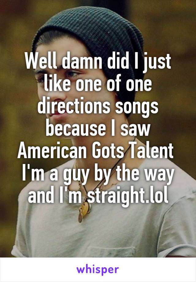 Well damn did I just like one of one directions songs because I saw American Gots Talent 
I'm a guy by the way and I'm straight.lol
