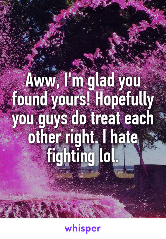 Aww, I'm glad you found yours! Hopefully you guys do treat each other right. I hate fighting lol.