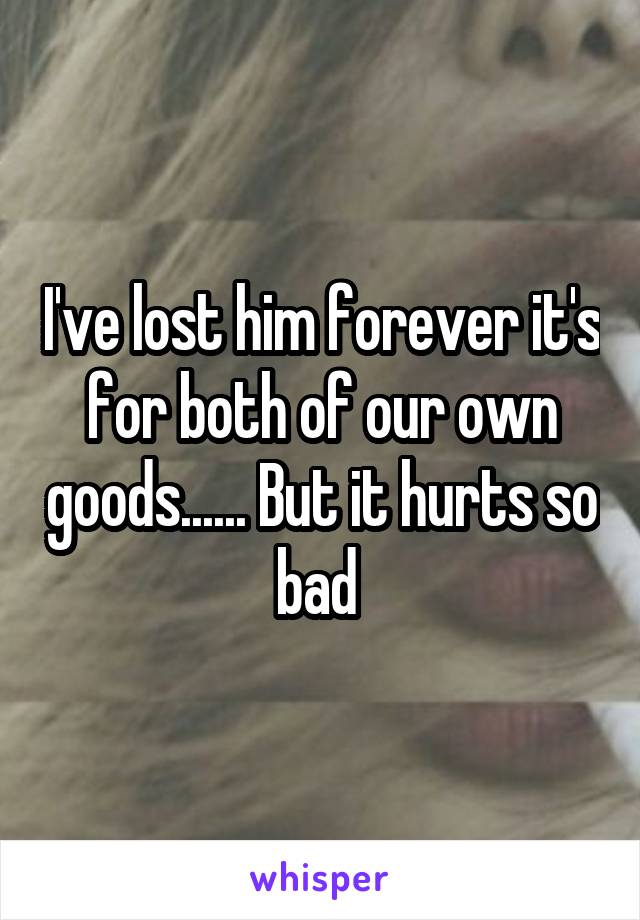 I've lost him forever it's for both of our own goods...... But it hurts so bad 