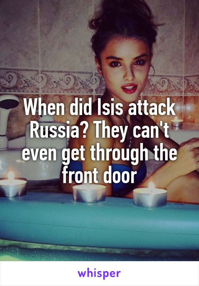 When did Isis attack Russia? They can't even get through the front door