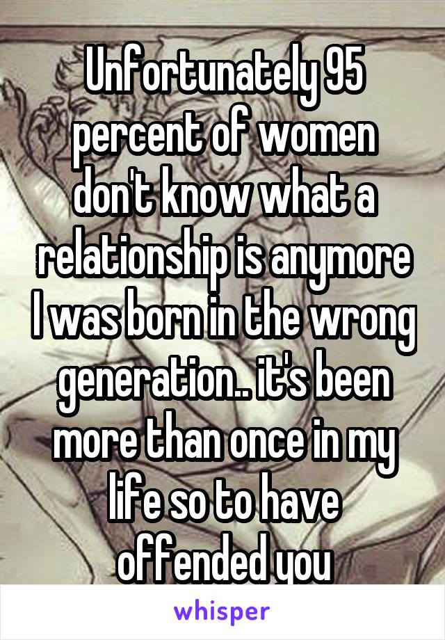 Unfortunately 95 percent of women don't know what a relationship is anymore I was born in the wrong generation.. it's been more than once in my life so to have offended you