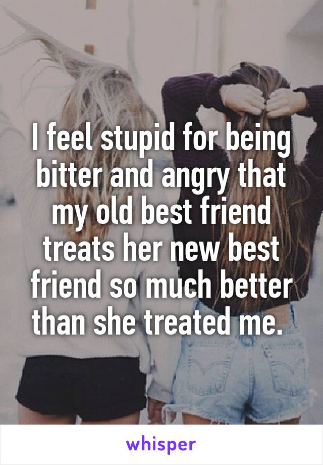 I feel stupid for being bitter and angry that my old best friend treats her new best friend so much better than she treated me. 