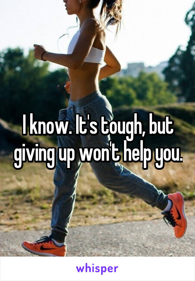 I know. It's tough, but giving up won't help you.