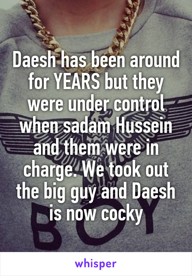 Daesh has been around for YEARS but they were under control when sadam Hussein and them were in charge. We took out the big guy and Daesh is now cocky