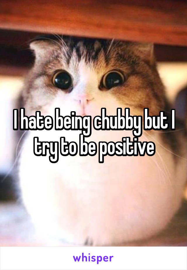 I hate being chubby but I try to be positive