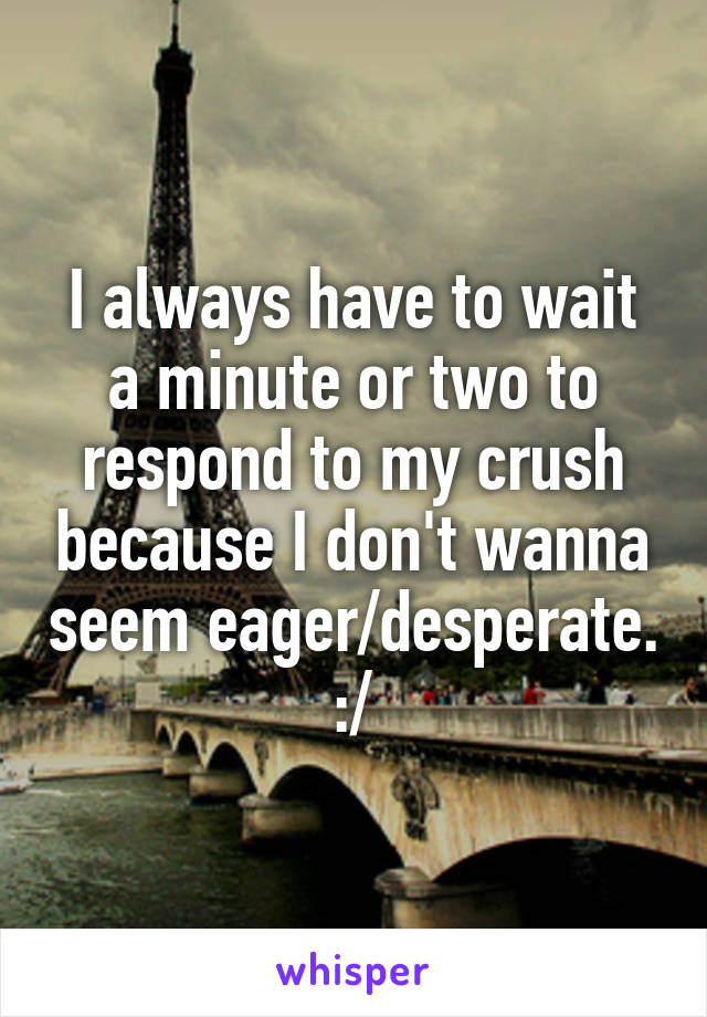 I always have to wait a minute or two to respond to my crush because I don't wanna seem eager/desperate. :/