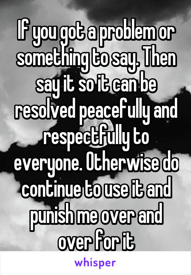 If you got a problem or something to say. Then say it so it can be resolved peacefully and respectfully to everyone. Otherwise do continue to use it and punish me over and over for it