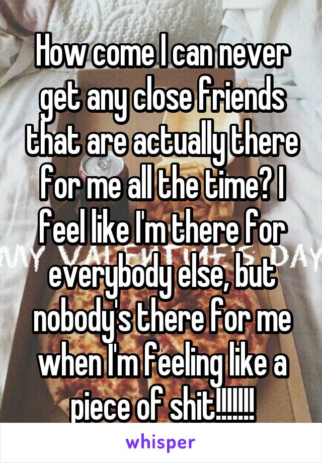 How come I can never get any close friends that are actually there for me all the time? I feel like I'm there for everybody else, but nobody's there for me when I'm feeling like a piece of shit!!!!!!!