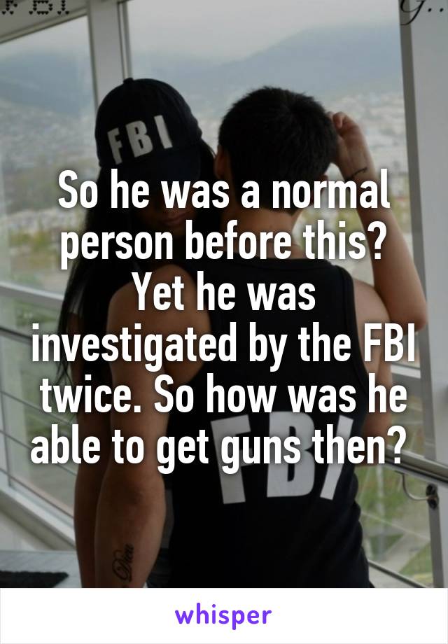 So he was a normal person before this? Yet he was investigated by the FBI twice. So how was he able to get guns then? 