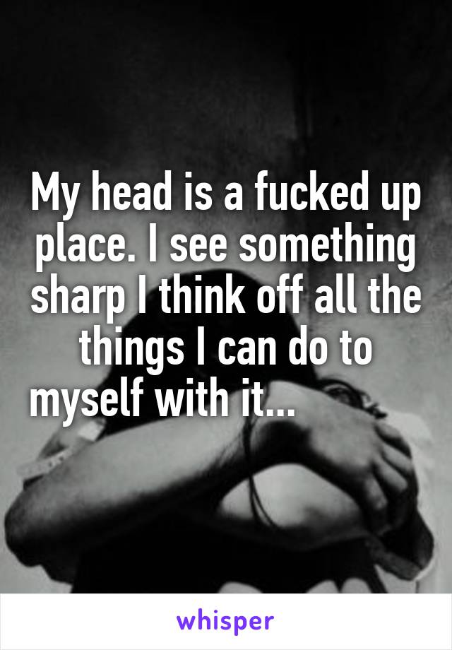 My head is a fucked up place. I see something sharp I think off all the things I can do to myself with it...                     