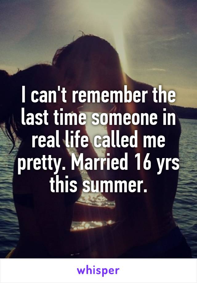 I can't remember the last time someone in real life called me pretty. Married 16 yrs this summer.