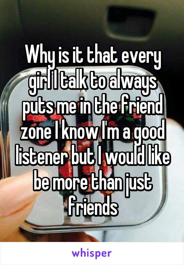 Why is it that every girl I talk to always puts me in the friend zone I know I'm a good listener but I would like be more than just friends