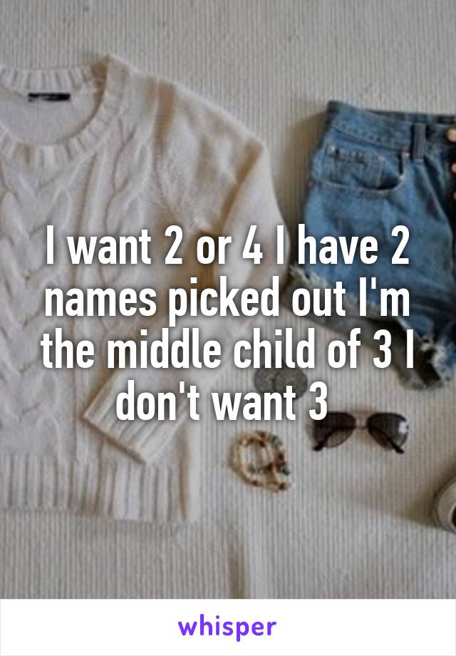 I want 2 or 4 I have 2 names picked out I'm the middle child of 3 I don't want 3 