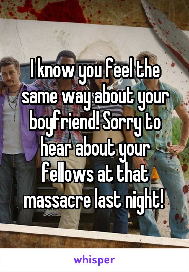 I know you feel the same way about your boyfriend! Sorry to hear about your fellows at that massacre last night! 