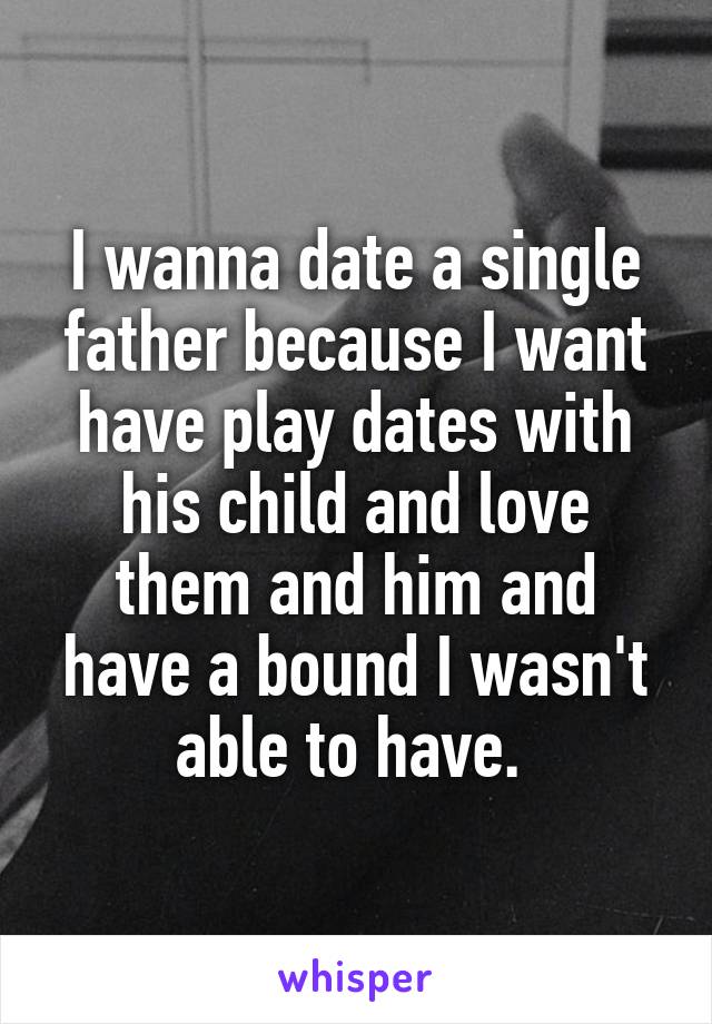 I wanna date a single father because I want have play dates with his child and love them and him and have a bound I wasn't able to have. 