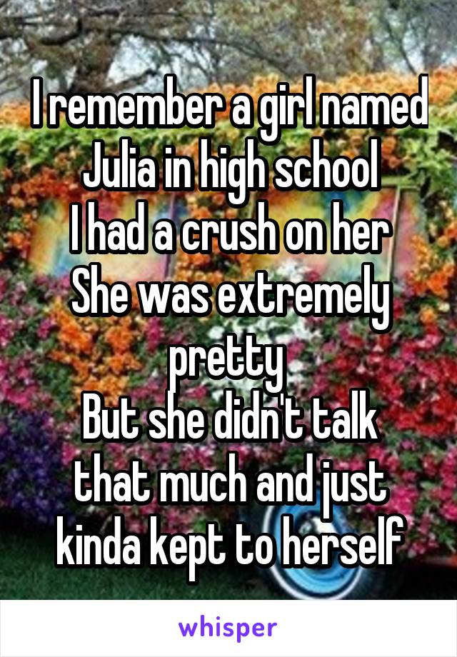 I remember a girl named Julia in high school
I had a crush on her
She was extremely pretty 
But she didn't talk that much and just kinda kept to herself