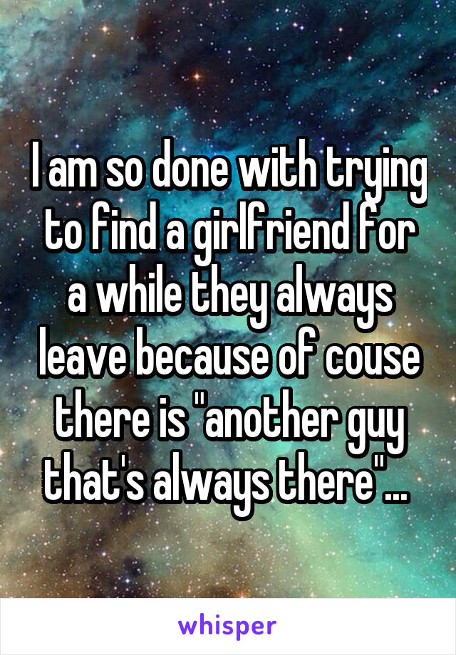 I am so done with trying to find a girlfriend for a while they always leave because of couse there is "another guy that's always there"... 