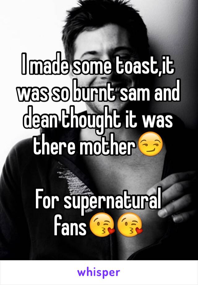 I made some toast,it was so burnt sam and dean thought it was there mother😏

For supernatural fans😘😘