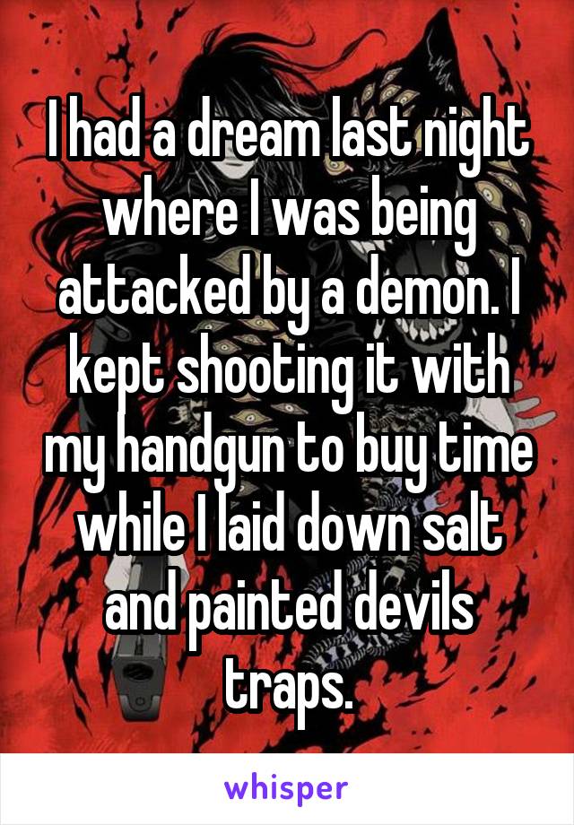 I had a dream last night where I was being attacked by a demon. I kept shooting it with my handgun to buy time while I laid down salt and painted devils traps.