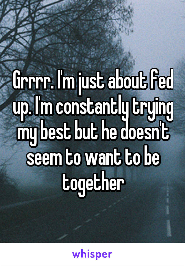 Grrrr. I'm just about fed up. I'm constantly trying my best but he doesn't seem to want to be together