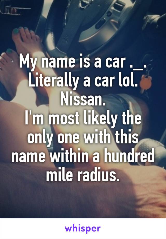 My name is a car ._. Literally a car lol.
Nissan.
I'm most likely the only one with this name within a hundred mile radius.