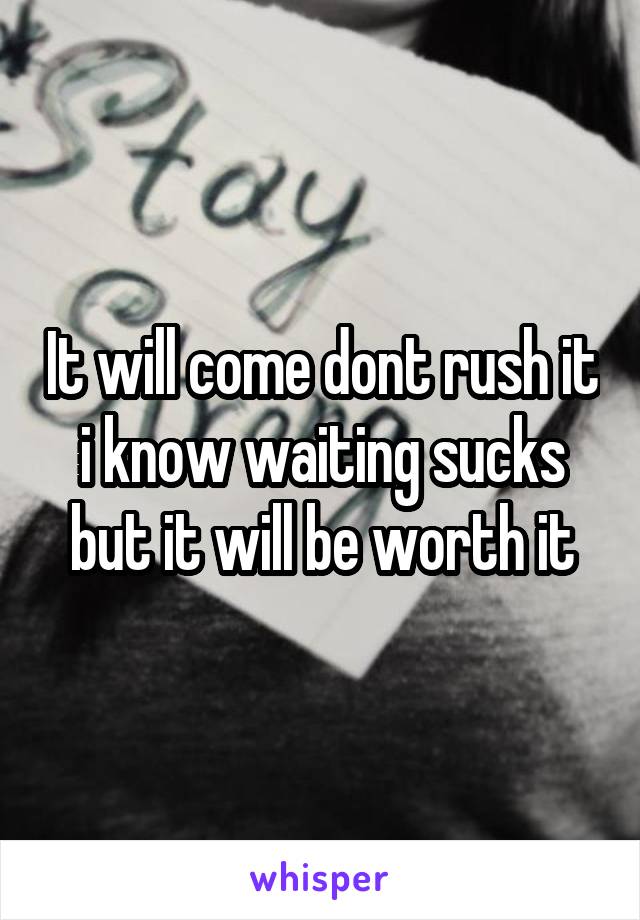 It will come dont rush it i know waiting sucks but it will be worth it