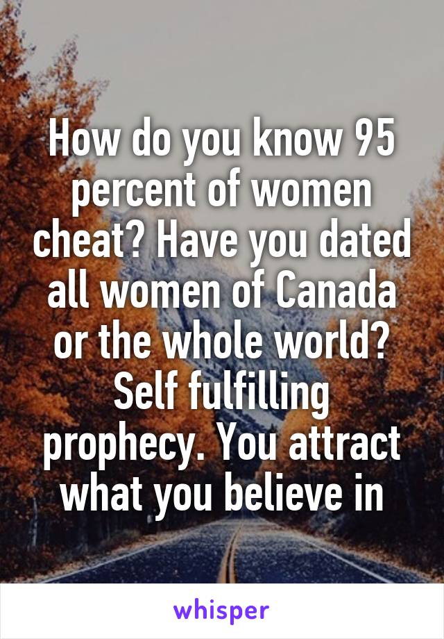 How do you know 95 percent of women cheat? Have you dated all women of Canada or the whole world? Self fulfilling prophecy. You attract what you believe in