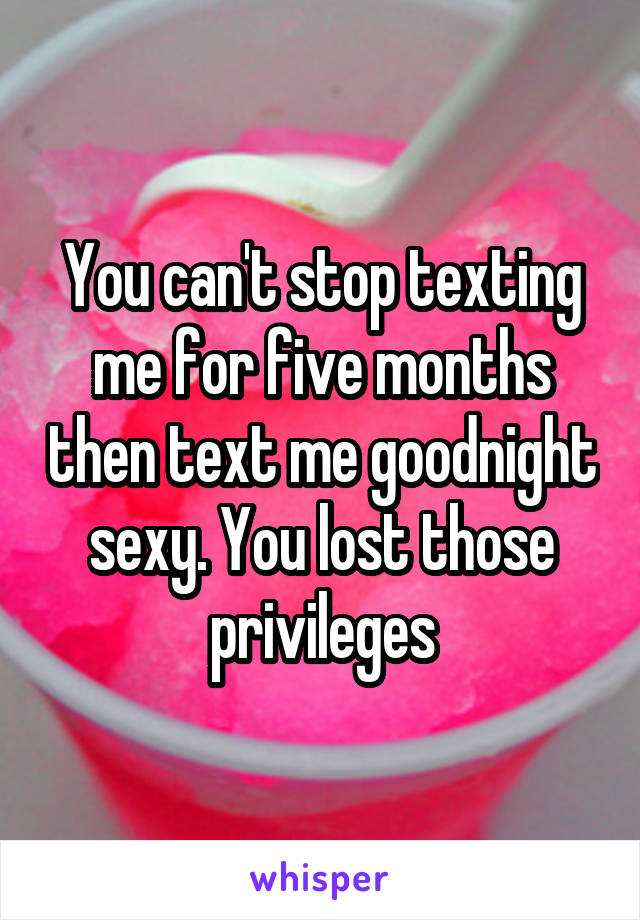 You can't stop texting me for five months then text me goodnight sexy. You lost those privileges