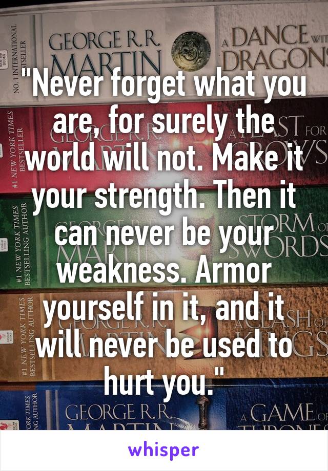 "Never forget what you are, for surely the world will not. Make it your strength. Then it can never be your weakness. Armor yourself in it, and it will never be used to hurt you."