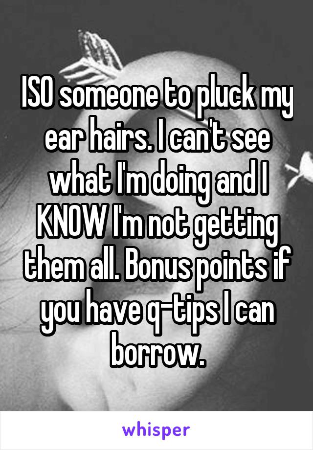 ISO someone to pluck my ear hairs. I can't see what I'm doing and I KNOW I'm not getting them all. Bonus points if you have q-tips I can borrow.