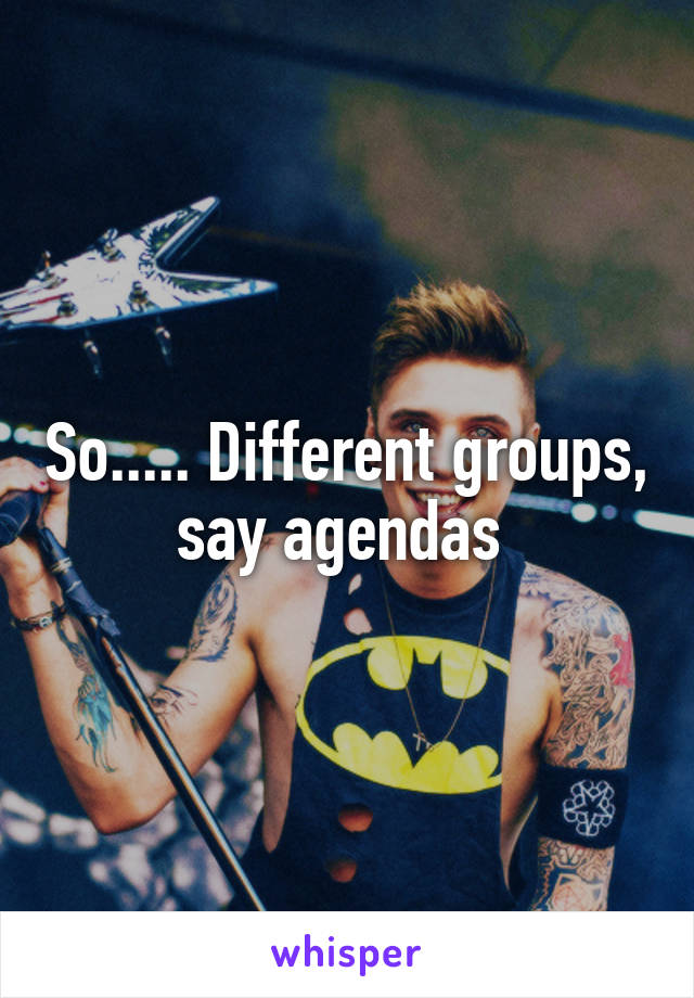 So..... Different groups, say agendas 