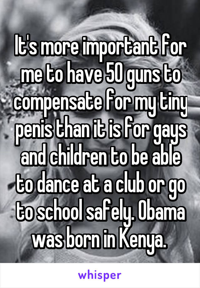 It's more important for me to have 50 guns to compensate for my tiny penis than it is for gays and children to be able to dance at a club or go to school safely. Obama was born in Kenya. 