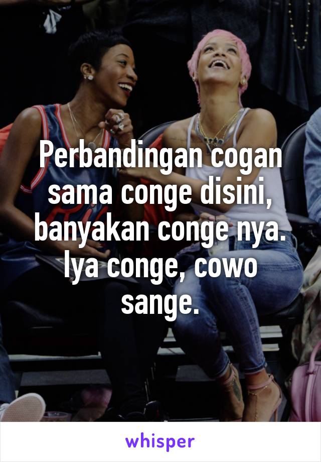 Perbandingan cogan sama conge disini, banyakan conge nya. Iya conge, cowo sange.